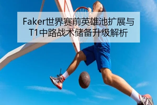 Faker世界赛前英雄池扩展与T1中路战术储备升级解析 - kaiyun